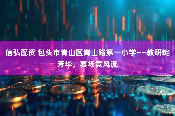 信弘配资 包头市青山区青山路第一小学——教研绽芳华，赛场竞风流