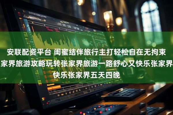 安联配资平台 闺蜜结伴旅行主打轻松自在无拘束，暖心张家界旅游攻略玩转张家界旅游一路舒心又快乐张家界五天四晚